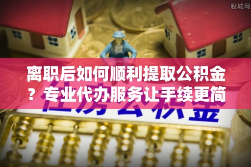 札达离职后如何顺利提取公积金？专业代办服务让手续更简单