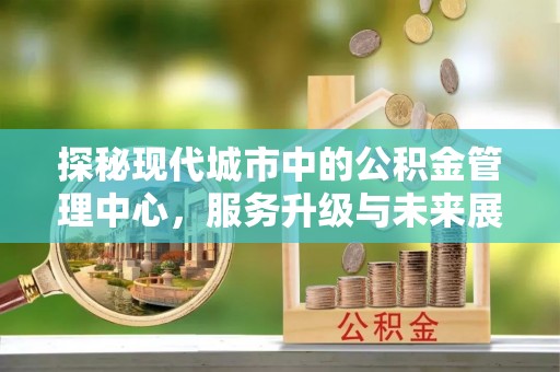 札达探秘现代城市中的公积金管理中心，服务升级与未来展望
