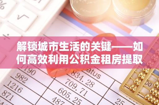 札达解锁城市生活的关键——如何高效利用公积金租房提取实现居住自由